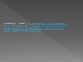 Información General | Tras la disminución de viajes en avión de
Buenos Aires a Corrientes y viceversa, los pasajeros adquieren
boletos de lujo con hasta dos semanas de anticipación. Los
precios varían entre 280 y 320 pesos.
 