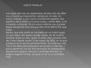 NUEVO TRABAJO
A lo largo del mes de septiembre de este año de 2004
voy a hacer un importante cambio en mi vida. Un
nuevo trabajo, y una nueva ciudad me esperan. Eso
significa decir adiós a muchas cosas, y entre ellas, a mi
conexión a Internet. En mi nueva vida no voy a poder
seguir dibujando tiras. Así que ésta es la última Tira que
hago.
Espero que este adiós se convierta en un hasta luego,
ya que algún día espero poder volver. No sé cuánto
tardaré: quizá un mes, quizá 10 años. Han pasado más
de 2 años desde aquel 13 de marzo de 2002, en el que
publiqué en la red las primeras 8 tiras. En total han sido
126 (2 de ellas permanecieron en la red un sólo día, y
poca gente las vio) las Tiras enviadas al ciberespacio
desde esta página. Gracias a Santiago Romero, la
página seguirá on-line, aunque no se va a actualizar
más.
 