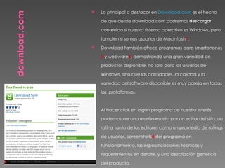    Lo principal a destacar en Download.com es el hecho

    de que desde download.com podremos descargar

    contenido si nuestro sistema operativo es Windows, pero

    también si somos usuarios de Macintosh1.
   Download también ofrece programas para smartphones

    2 y webware3, demostrando una gran variedad de

    productos disponible, no solo para los usuarios de

    Windows, sino que las cantidades, la calidad y la

    variedad del software disponible es muy pareja en todas

    las .plataformas.


   Al hacer click en algún programa de nuestro interés

    podemos ver una reseña escrita por un editor del sitio, un

    rating tanto de los editores como un promedio de ratings

    de usuarios, screenshots4 del programa en

    funcionamiento, las especificaciones técnicas y

    requerimientos en detalle, y una descripción genérica

    del producto.
 