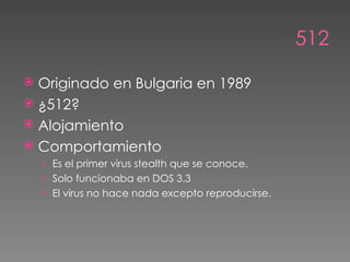 512

 Originado en Bulgaria en 1989
 ¿512?
 Alojamiento
 Comportamiento
    › Es el primer virus stealth que se conoce.
    › Solo funcionaba en DOS 3.3
    › El virus no hace nada excepto reproducirse.
 