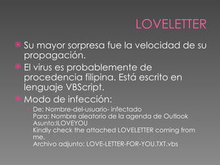 LOVELETTER
 Su mayor sorpresa fue la velocidad de su
  propagación.
 El virus es probablemente de
  procedencia filipina. Está escrito en
  lenguaje VBScript.
 Modo de infección:
    › De: Nombre-del-usuario- infectado
      Para: Nombre aleatorio de la agenda de Outlook
      Asunto:ILOVEYOU
      Kindly check the attached LOVELETTER coming from
      me.
      Archivo adjunto: LOVE-LETTER-FOR-YOU.TXT.vbs
 