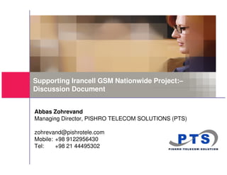 Supporting Irancell GSM Nationwide Project:–
Discussion Document


Abbas Zohrevand
Managing Director, PISHRO TELECOM SOLUTIONS (PTS)

zohrevand@pishrotele.com
Mobile: +98 9122956430
Tel:    +98 21 44495302
 
