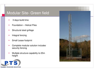 Modular Site- Green field
        3 days build time

        Foundation – Helical Piles

        Structural steel grillage

        Integral fencing

        Small Lease footprint

        Complete modular solution includes
        security fencing

        Multiple structure capability to 25m
        height



11
 