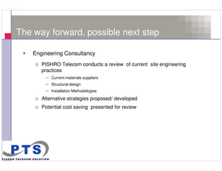 The way forward, possible next step

         Engineering Consultancy
         o PISHRO Telecom conducts a review of current site engineering
           practices
             – Current materials suppliers
             – Structural design
             – Installation Methodologies
         o Alternative strategies proposed/ developed
         o Potential cost saving presented for review




17
 