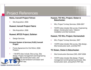 Project References
      Nokia, Irancell Project-Tehran                     Huawei, TCI WLL Project, Sistan &
                                                            Baluchestan
          Site Acquisition, 2006
                                                            WLL Project Turnkey Services, 2006-2007
      Huawei, Irancell Project-Tabriz
                                                            79 BTS sites include; Site survey, Engineering
          Site Acquisition, 2006                            design, Construction work, Telecom
                                                            installation and Site handover.
      Huawei, MTCE Project, Esfahan
                                                         Huawei, TCI WLL Project, Kermanshah
          Design Services,
                                                            WLL Project Turnkey Services, 2007
      Ericsson System & Services (PJSC) Irancell
          Project                                           15 BTS sites include; Site survey, Site design,
                                                            Site Construction work, and Site PAT.
          Frame Agreement for Civil Work, 2008-
          Present,                                       TC Sistan, Sistan & Baluchestan

          ~100 BTS sites include; Site survey, Site         Site Construction Services (CW), 2007-2008
          design, Project management and Engineering
          services, Site Construction work, and             73 BTS sites include; Site design, Project
          participate of site handover to Ericsson and      management and Engineering services, Site
          customer PAT test.                                Construction work, and perform PAT test.
18
 