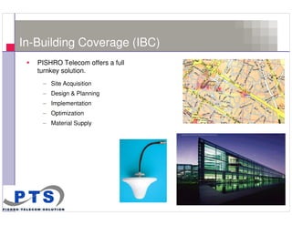 In-Building Coverage (IBC)
       PISHRO Telecom offers a full
       turnkey solution.
        – Site Acquisition
        – Design & Planning
        – Implementation
        – Optimization
        – Material Supply




6
 