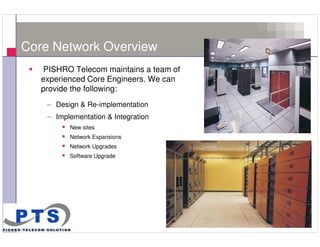 Core Network Overview
       PISHRO Telecom maintains a team of
       experienced Core Engineers. We can
       provide the following:
        – Design & Re-implementation
        – Implementation & Integration
              New sites
              Network Expansions
              Network Upgrades
              Software Upgrade




7
 