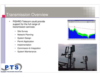 Transmission Overview
       PISHRO Telecom could provide
       support for the full range of
       transmission services:
           Site Survey
           Network Planning
           System Design
           Permit Application
           Implementation
           Commission & Integration
           System Maintenance




8
 