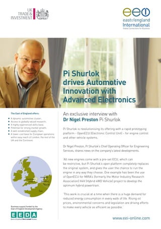 Pi Shurlok
                                                   drives Automotive
                                                   Innovation with
                                                   Advanced Electronics
    The East of England offers:
                                                   An exclusive interview with
    A dynamic automotive cluster;
G
G   Access to globally valued research;
                                                   Dr Nigel Preston Pi Shurlok
G   A highly experienced skills base;
G   Potential for strong market growth;
                                                   Pi Shurlok is revolutionising its offering with a rapid prototyping
G   A well-established supply chain;
G   A lower-cost base for European operations      platform - OpenECU (Electronic Control Unit) - for engine control
    within easy reach of London, the rest of the   and other vehicle systems.
    UK and the Continent.

                                                   Dr Nigel Preston, Pi Shurlok’s Chief Operating Officer for Engineering
                                                   Services, shares news on the company’s latest developments.

                                                   ‘All new engines come with a pre-set ECU, which can
                                                   be restrictive, but Pi Shurlok’s open platform completely replaces
                                                   the original system, and gives the user the chance to run the
                                                   engine in any way they choose. One example has been the use
                                                   of OpenECU for MIRA’s (formerly the Motor Industry Research
                                                   Association) H4V (Hybrid 4WD Vehicle) project to develop the
                                                   optimum hybrid powertrain.

                                                   ‘This work is crucial at a time when there is a huge demand for
                                                   reduced energy consumption in every walk of life. Rising oil
                                                   prices, environmental concerns and legislation are driving efforts
    Business support funded by the
    East of England Development Agency
                                                   to make every vehicle as efficient as possible.’


                                                                                           www.eei-online.com
 