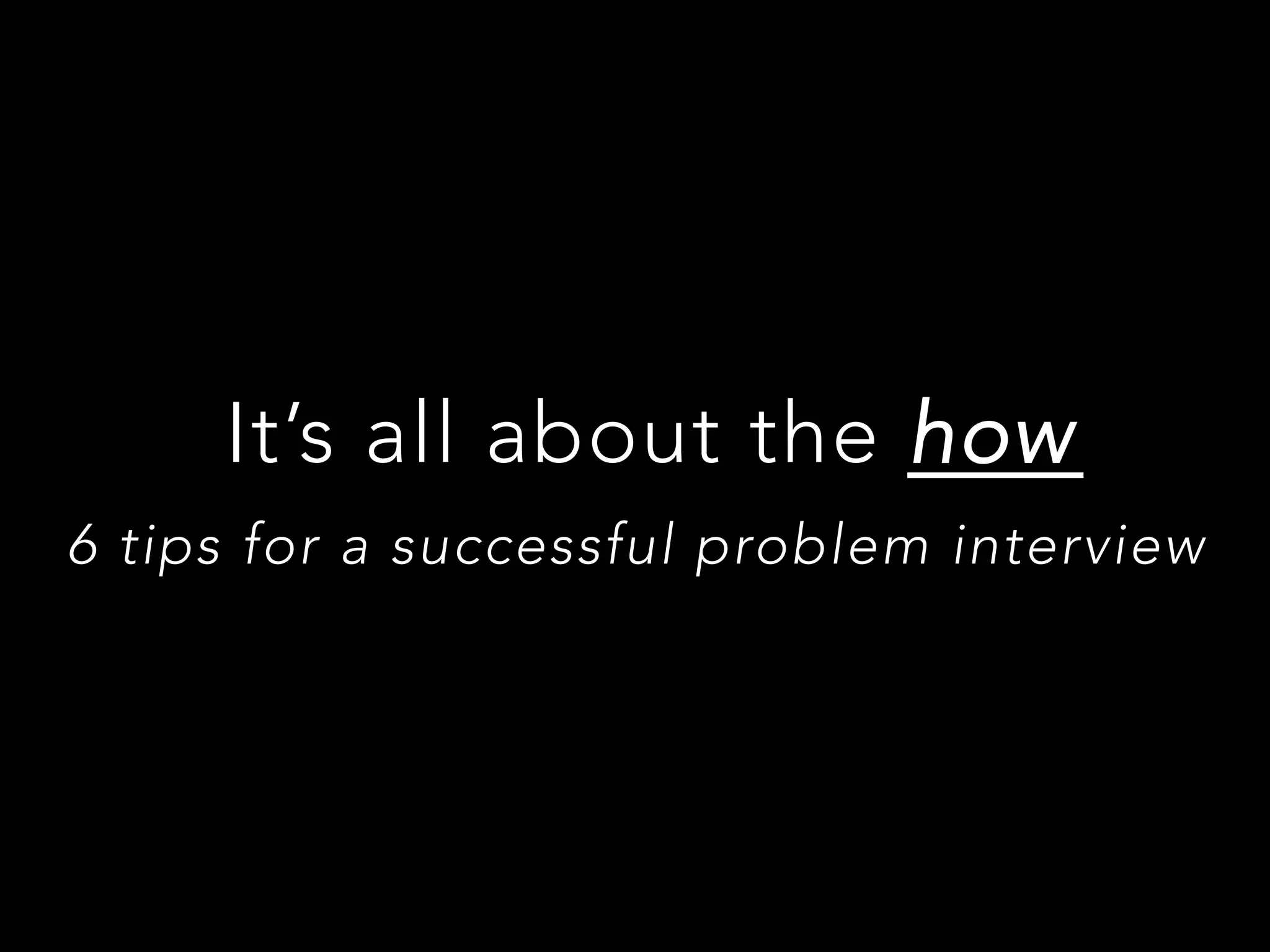 It’s all about the how
6 tips for a successful problem interview
 