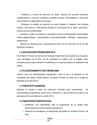 Página
10
 Fortalecer y normar los servicios de salud, dotando de recursos humanos,
medicamentos e insumos mediante la gestión técnica, administrativa y financiera
direccionada a la aplicación de procesos
 Fortalecer el modelo de atención de salud integral e integrado con enfoque
familiar, comunitario e intercultural basado en promoción de la salud, educación,
prevención de la enfermedad
 Controlar y vigilar la incidencia y prevalencia de las enfermedades transmisibles,
crónico-degenerativas, enfermedades inmunoprevenibles, VIH/Sida, Tuberculosis,
metaxenicas
 Mejorar la infraestructura y equipamiento de la red de servicios de la red del
Ministerio de Salud.
1.2 SITUACCIÓN PROBLEMÁTICA
En el Barrio Primero de Abril de la Parroquia Puerto Bolívar se aplicó una encuesta,
cuyo resultados es el 93% de los moradores no saben que el jengibre tiene
principios activos para combatir el resfriado por el cual se propuso la realización del
jarabe.
1.3 PLANTEAMINETO DE PROBLEMA
¿Cómo curar las enfermedades respiratorias, como la tos y el resfriado en los
moradores del Sector Puerto Bolívar del Barrio Primero de Abril de la ciudad de
Machala en el año 2013?
1.4 OBJETIVO GENERAL
Elaborar un jarabe a base de productos naturales para contrarrestar las
enfermedades respiratorias como la tos, resfriado en Barrio Primero de Abril en la
parroquia de Puerto Bolívar en el año 2013.
1.5 OBJETIVOS ESPECIFICOS
 Establecer una metodología para la preparación de un jarabe para
contrarrestar las enfermedades respiratorias.
 Observar los resultados y la efectividad del jarabe en el Barrio Primero de
Abril.
 