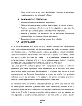 Página
11
 Disminuir el índice de las personas afectadas con estas enfermedades
respiratorias como son la tos y el resfriado.
1.6 TAREAS DE INVESTIGACIÓN
 Planificar y organizar el desarrollo del proyecto.
 Elaborar el cronograma para realizar las actividades de nuestro proyecto.
 Realizar y recolectar el instrumento de investigación en este caso las
encuestas que vamos a aplicar para el desarrollo del proyecto.
 Analizar y procesar los resultados de las encuestas establecidas,
mediante tablas o graficas del informe del proyecto.
 Desarrollar el marco teórico y la propuesta de la solución.
1.7 JUSTIFICACIÓN
En el Barrio Primero de Abril existe una gran cantidad de moradores que presentan
estas enfermedades respiratorias por diferentes causas, las cuales no han sido tratadas
con el debido proceso y han hecho que las personas que padecen estas enfermedades
cada día incrementan más el número. Por esta razón se elaboró un “JARABE A BASE
DE PRODUCTOS NATURALES PARA CONTRARRESTAR ENFERMEDADES
RESPIRATORIAS, COMO LA TOS Y EL RESFRIADO PARA EL BARRIO PRIMERO
DE ABRIL EN LA PARROQUIA PUERTO BOLÍVAR EN EL AÑO 2013”
Se utilizó productos naturales porque son compuestos químicos o sustancias
producidas por varios organismos vivos encontrados en la naturaleza que tienen
generalmente varias actividades farmacológicas o biológicas para sus usos en los
descubrimientos de fármacos farmacéuticos y drogas de diseño. Los productos
naturales pueden ser extraídos de los tejidos de las plantas terrestres, organismos
marinos o caldos de fermentación de microorganismos” entre otros.
La fitoterapia cuenta con diversos productos naturales que sirven para tratar las crisis
de toses agudas. Infusiones y jarabes actúan como balsámicos y reducen la tos. El
eucalipto y el pino son algunos ejemplos. Los jarabes son la fórmula más prescrita para
tratar la tos. El hecho de que su composición incluya azúcares hace que su sabor sea
más agradable y, en consecuencia, sea tolerado por más gente. Los jarabes pueden
 