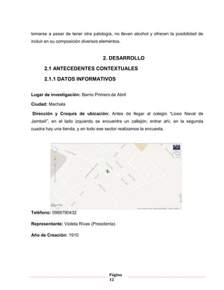 Página
12
tomarse a pesar de tener otra patología, no llevan alcohol y ofrecen la posibilidad de
incluir en su composición diversos elementos.
2. DESARROLLO
2.1 ANTECEDENTES CONTEXTUALES
2.1.1 DATOS INFORMATIVOS
Lugar de investigación: Barrio Primero de Abril
Ciudad: Machala
Dirección y Croquis de ubicación: Antes de llegar al colegio “Liceo Naval de
Jambelí”, en el lado izquierdo se encuentra un callejón, entrar ahí, en la segunda
cuadra hay una tienda, y en todo ese sector realizamos la encuesta.
Teléfono: 0988790432
Representante: Violeta Rivas (Presidenta)
Año de Creación: 1910
 