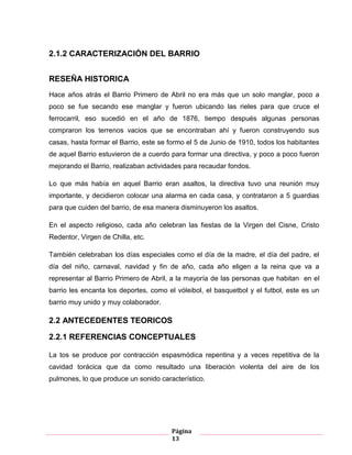 Página
13
2.1.2 CARACTERIZACIÓN DEL BARRIO
RESEÑA HISTORICA
Hace años atrás el Barrio Primero de Abril no era más que un solo manglar, poco a
poco se fue secando ese manglar y fueron ubicando las rieles para que cruce el
ferrocarril, eso sucedió en el año de 1876, tiempo después algunas personas
compraron los terrenos vacios que se encontraban ahí y fueron construyendo sus
casas, hasta formar el Barrio, este se formo el 5 de Junio de 1910, todos los habitantes
de aquel Barrio estuvieron de a cuerdo para formar una directiva, y poco a poco fueron
mejorando el Barrio, realizaban actividades para recaudar fondos.
Lo que más había en aquel Barrio eran asaltos, la directiva tuvo una reunión muy
importante, y decidieron colocar una alarma en cada casa, y contrataron a 5 guardias
para que cuiden del barrio, de esa manera disminuyeron los asaltos.
En el aspecto religioso, cada año celebran las fiestas de la Virgen del Cisne, Cristo
Redentor, Virgen de Chilla, etc.
También celebraban los días especiales como el día de la madre, el día del padre, el
día del niño, carnaval, navidad y fin de año, cada año eligen a la reina que va a
representar al Barrio Primero de Abril, a la mayoría de las personas que habitan en el
barrio les encanta los deportes, como el vóleibol, el basquetbol y el futbol, este es un
barrio muy unido y muy colaborador.
2.2 ANTECEDENTES TEORICOS
2.2.1 REFERENCIAS CONCEPTUALES
La tos se produce por contracción espasmódica repentina y a veces repetitiva de la
cavidad torácica que da como resultado una liberación violenta del aire de los
pulmones, lo que produce un sonido característico.
 