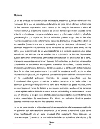 Página
16
Etiología
La tos se produce por la estimulación inflamatoria, mecánica, química o térmica de los
receptores de la tos. La estimulación inflamatoria se inicia por el edema y la hiperemia
de las mucosas respiratorias, como ocurre en la bronquitis bacteriana o vírica, el
resfriado común, y el consumo excesivo de tabaco. También puede ser causada por la
irritación producida por procesos exudativos, como el goteo nasal posterior y el reflujo
gastroesofágico con aspiración. Dichos estímulos pueden surgir bien en las vías
respiratorias (como ocurre en la laringitis, traqueítis, bronquitis y bronquiolitis) o bien en
los alveolos (como ocurre en la neumonitis y en los abscesos pulmonares). Los
estímulos mecánicos se producen por la inhalación de partículas tales como las de
polvo, y por la compresión de las vías respiratorias o el ejercicio o presión sobre estas
estructuras. Las lesiones que se asocian con la compresión de las vías respiratorias
pueden ser extra o intramurales. Entre estas últimas figuran los aneurismas de la aorta,
granuloma, neoplasias pulmonares y tumores del mediastino; las lesiones intramurales
comprenden los carcinomas broncógenos, adenomas bronquiales, cuerpos extraños,
afectación granulomatosa del interior de los bronquios, y la contracción de los músculos
lisos de las vías respiratorias (asma bronquial). La presión o tensión sobre las vías
respiratorias se produce, por lo general, por lesiones que se asocian con un descenso
en la eslasticidad pulmonar. Ejemplos de causas específicas son las
fibrosisintersticiales agudas y crónicas, el edema pulmonar y las atelectasias. Los
estímulos químicos pueden producirse a partir de la inhalación de gases irritantes, entre
los que figuran el humo del tabaco y los vapores químicos. Muchos otros fármacos
pueden ejercer efectos adversos sobre el aparato respiratorio y a través de ellos causar
tos. sin embargo, la tos per se es el efecto secundario principal de los inhibidores de la
enzima convertidora de angiotensina. Por último, los estímulos térmicos pueden
deberse a la inhalación de aire, muy caliente o muy frío.
La tos se suele asociar a sibilancias episódicas secundarias a la broncoconstricción de
los pacientes con asma bronquial sintomático. La tos crónica o persistente puede ser la
única manifestación de un asma bronquial ("tos asmática"). Tales pacientes se
caracterizan por: 1) ausencia de una historia de sibilancias episódicas y la tráquea, y 2)
 