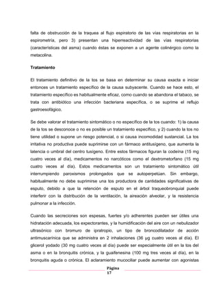 Página
17
falta de obstrucción de la traquea al flujo espiratorio de las vías respiratorias en la
espirometría, pero 3) presentan una hiperreactividad de las vías respiratorias
(características del asma) cuando éstas se exponen a un agente colinérgico como la
metacolina.
Tratamiento
El tratamiento definitivo de la tos se basa en determinar su causa exacta e iniciar
entonces un tratamiento específico de la causa subyacente. Cuando se hace esto, el
tratamiento específico es habitualmente eficaz, como cuando se abandona el tabaco, se
trata con antibiótico una infección bacteriana específica, o se suprime el reflujo
gastroesofágico.
Se debe valorar el tratamiento sintomático o no específico de la tos cuando: 1) la causa
de la tos se desconoce o no es posible un tratamiento específico, y 2) cuando la tos no
tiene utilidad o supone un riesgo potencial, o si causa incomodidad sustancial. La tos
irritativa no productiva puede suprimirse con un fármaco antitusígeno, que aumenta la
latencia o umbral del centro tusígeno. Entre estos fármacos figuran la codeína (15 mg
cuatro veces al día), medicamentos no narcóticos como el dextrometorfano (15 mg
cuatro veces al día). Estos medicamentos son un tratamiento sintomático útil
interrumpiendo paroxismos prolongados que se autoperpetúan. Sin embargo,
habitualmente no debe suprimirse una tos productora de cantidades significativas de
esputo, debido a que la retención de esputo en el árbol traqueobronquial puede
interferir con la distribución de la ventilación, la aireación alveolar, y la resistencia
pulmonar a la infección.
Cuando las secreciones son espesas, fuertes y/o adherentes pueden ser útiles una
hidratación adecuada, los expectorantes, y la humidificación del aire con un nebulizador
ultrasónico con bromuro de ipratropio, un tipo de broncodilatador de acción
antimuscarínica que se administra en 2 inhalaciones (36 μg cuatro veces al día). El
glicerol yodado (30 mg cuatro veces al día) puede ser especialmente útil en la tos del
asma o en la bronquitis crónica, y la guaifenesina (100 mg tres veces al día), en la
bronquitis aguda o crónica. El aclaramiento mucociliar puede aumentar con agonistas
 