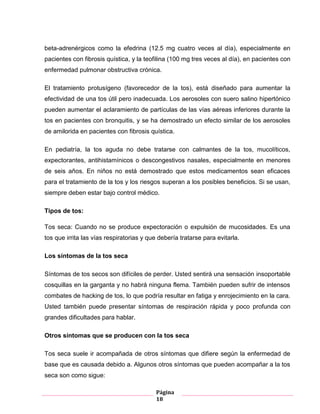 Página
18
beta-adrenérgicos como la efedrina (12.5 mg cuatro veces al día), especialmente en
pacientes con fibrosis quística, y la teofilina (100 mg tres veces al día), en pacientes con
enfermedad pulmonar obstructiva crónica.
El tratamiento protusígeno (favorecedor de la tos), está diseñado para aumentar la
efectividad de una tos útil pero inadecuada. Los aerosoles con suero salino hipertónico
pueden aumentar el aclaramiento de partículas de las vías aéreas inferiores durante la
tos en pacientes con bronquitis, y se ha demostrado un efecto similar de los aerosoles
de amilorida en pacientes con fibrosis quística.
En pediatría, la tos aguda no debe tratarse con calmantes de la tos, mucolíticos,
expectorantes, antihistamínicos o descongestivos nasales, especialmente en menores
de seis años. En niños no está demostrado que estos medicamentos sean eficaces
para el tratamiento de la tos y los riesgos superan a los posibles beneficios. Si se usan,
siempre deben estar bajo control médico.
Tipos de tos:
Tos seca: Cuando no se produce expectoración o expulsión de mucosidades. Es una
tos que irrita las vías respiratorias y que debería tratarse para evitarla.
Los síntomas de la tos seca
Síntomas de tos secos son difíciles de perder. Usted sentirá una sensación insoportable
cosquillas en la garganta y no habrá ninguna flema. También pueden sufrir de intensos
combates de hacking de tos, lo que podría resultar en fatiga y enrojecimiento en la cara.
Usted también puede presentar síntomas de respiración rápida y poco profunda con
grandes dificultades para hablar.
Otros síntomas que se producen con la tos seca
Tos seca suele ir acompañada de otros síntomas que difiere según la enfermedad de
base que es causada debido a. Algunos otros síntomas que pueden acompañar a la tos
seca son como sigue:
 