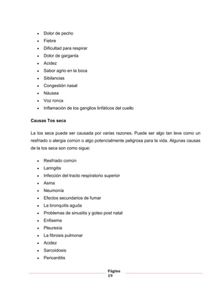 Página
19
Dolor de pecho
Fiebre
Dificultad para respirar
Dolor de garganta
Acidez
Sabor agrio en la boca
Sibilancias
Congestión nasal
Náusea
Voz ronca
Inflamación de los ganglios linfáticos del cuello
Causas Tos seca
La tos seca puede ser causada por varias razones. Puede ser algo tan leve como un
resfriado o alergia común o algo potencialmente peligrosa para la vida. Algunas causas
de la tos seca son como sigue:
Resfriado común
Laringitis
Infección del tracto respiratorio superior
Asma
Neumonía
Efectos secundarios de fumar
La bronquitis aguda
Problemas de sinusitis y goteo post natal
Enfisema
Pleuresía
La fibrosis pulmonar
Acidez
Sarcoidosis
Pericarditis
 