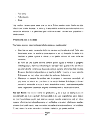 Página
20
Tos ferina
Tuberculosis
Crup
Hay muchas razones para tener una tos seca. Estos pueden variar desde alergias,
infecciones virales, la gripe, el asma y la exposición a ciertos productos químicos o
sustancias extrañas. Las personas que fuman en exceso también son propensos a
tener tos seca.
Tratamiento para la tos seca
Aquí están algunos tratamientos para la tos seca que puede probar.
Combine un vaso humeante de leche con una cucharada de miel. Bebe esto
lentamente antes de acostarse para prevenir la tos por la noche. La leche tibia
también le puede ayudar a calmar y se queda dormido si usted sufre de
insomnio.
El vapor de una ducha caliente también puede ayuda a hidratar la garganta
irritada pasajes, disminuyendo el impulso de toser. Deje que la ducha en el baño
ejecutar abierto y mantenga la puerta cerrada durante al menos diez minutos.
Después de diez minutos entrar en el cuarto de baño y respirar el vapor caliente.
Esto puede ser muy eficaz para reducir los síntomas de tos seca.
Mantenga un paquete de pastillas para la garganta o caramelos con usted y el
pop en su boca cada vez que sienta la necesidad de toser. Esto le proporcionará
asistencia inmediata, aunque el alivio temporal de la tos. Usted también puede
tener un pequeño pedazo de jengibre cuando se tiene la necesidad de toser.
Tos con flema: Se conoce como tos productiva, y es la que va acompañada de
expectoración, es decir, expulsión de mucosidad de las vías respiratorias. Es un tipo de
tos muy beneficiosa puesto que aparece cuando nuestro organismo está en pleno
proceso infeccioso (por ejemplo durante un resfriado o una gripe) y la tos nos ayuda a
expulsar fuera del cuerpo esa mucosidad cargada de microorganismos perjudiciales.
Por eso nunca debemos tratar de cortar la tos productiva, ya que es positiva.
 