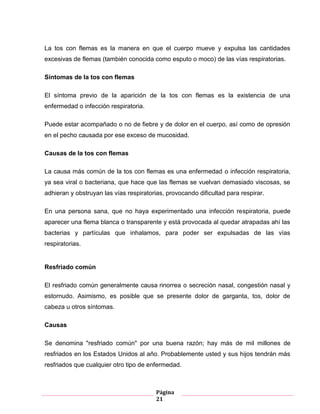 Página
21
La tos con flemas es la manera en que el cuerpo mueve y expulsa las cantidades
excesivas de flemas (también conocida como esputo o moco) de las vías respiratorias.
Síntomas de la tos con flemas
El síntoma previo de la aparición de la tos con flemas es la existencia de una
enfermedad o infección respiratoria.
Puede estar acompañado o no de fiebre y de dolor en el cuerpo, así como de opresión
en el pecho causada por ese exceso de mucosidad.
Causas de la tos con flemas
La causa más común de la tos con flemas es una enfermedad o infección respiratoria,
ya sea viral o bacteriana, que hace que las flemas se vuelvan demasiado viscosas, se
adhieran y obstruyan las vías respiratorias, provocando dificultad para respirar.
En una persona sana, que no haya experimentado una infección respiratoria, puede
aparecer una flema blanca o transparente y está provocada al quedar atrapadas ahí las
bacterias y partículas que inhalamos, para poder ser expulsadas de las vías
respiratorias.
Resfriado común
El resfriado común generalmente causa rinorrea o secreción nasal, congestión nasal y
estornudo. Asimismo, es posible que se presente dolor de garganta, tos, dolor de
cabeza u otros síntomas.
Causas
Se denomina "resfriado común" por una buena razón; hay más de mil millones de
resfriados en los Estados Unidos al año. Probablemente usted y sus hijos tendrán más
resfriados que cualquier otro tipo de enfermedad.
 