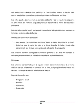 Página
22
Los resfriados son la razón más común por la cual los niños faltan a la escuela y los
padres a su trabajo. Los padres usualmente contraen resfriados de sus hijos.
Los niños pueden contraer muchos resfriados cada año y por lo regular los adquieren
de otros niños. Un resfriado se puede propagar rápidamente a través de escuelas o
guarderías.
Los resfriados pueden ocurrir en cualquier momento del año, pero son más comunes en
invierno o en temporadas de lluvias.
Usted puede contraer un resfriado si:
Una persona con un resfriado estornuda, tose o se suena la nariz cerca de usted.
Usted se toca la nariz, los ojos o la boca después de haber tocado algo
contaminado por el virus, como un juguete o la perilla de una puerta.
Las personas son más contagiosas durante los primeros 2 a 3 días del resfriado. El
resfriado generalmente no es contagioso después de la primera semana.
Síntomas
Los síntomas del resfriado por lo regular ocurren aproximadamente de 2 o 3 días
después de que usted entró en contacto con el virus, aunque podría tomar hasta una
semana. Los síntomas afectan principalmente la nariz.
Los más frecuentes son:
Congestión nasal
Rinorrea
Carraspera
Estornudo
 