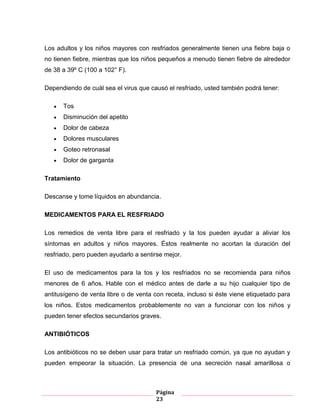 Página
23
Los adultos y los niños mayores con resfriados generalmente tienen una fiebre baja o
no tienen fiebre, mientras que los niños pequeños a menudo tienen fiebre de alrededor
de 38 a 39º C (100 a 102° F).
Dependiendo de cuál sea el virus que causó el resfriado, usted también podrá tener:
Tos
Disminución del apetito
Dolor de cabeza
Dolores musculares
Goteo retronasal
Dolor de garganta
Tratamiento
Descanse y tome líquidos en abundancia.
MEDICAMENTOS PARA EL RESFRIADO
Los remedios de venta libre para el resfriado y la tos pueden ayudar a aliviar los
síntomas en adultos y niños mayores. Éstos realmente no acortan la duración del
resfriado, pero pueden ayudarlo a sentirse mejor.
El uso de medicamentos para la tos y los resfriados no se recomienda para niños
menores de 6 años. Hable con el médico antes de darle a su hijo cualquier tipo de
antitusígeno de venta libre o de venta con receta, incluso si éste viene etiquetado para
los niños. Estos medicamentos probablemente no van a funcionar con los niños y
pueden tener efectos secundarios graves.
ANTIBIÓTICOS
Los antibióticos no se deben usar para tratar un resfriado común, ya que no ayudan y
pueden empeorar la situación. La presencia de una secreción nasal amarillosa o
 