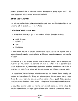 Página
24
verdosa es normal con un resfriado después de unos días. Si no mejora en 10 a 14
días, entonces el médico puede recetarle antibióticos.
OTROS MEDICAMENTOS
Los nuevos medicamentos antivirales utilizados para aliviar los síntomas de la gripe no
ayudan a reducir los síntomas de un resfriado.
TRATAMIENTOS ALTERNATIVOS
Los tratamientos alternativos que se han utilizado para los resfriados abarcan:
Caldo de pollo.
Vitamina C.
Zinc.
Equinácea.
El consomé de pollo se ha utilizado para tratar los resfriados comunes durante siglos y
realmente puede ayudar. La sal, el calor y el líquido le pueden ayudar a combatir la
infección.
La vitamina C es un remedio popular para el resfriado común. Las investigaciones
muestran que no previene los resfriados en muchos adultos, pero las personas que
toman esta vitamina regularmente parecen tener resfriados ligeramente más cortos y
síntomas más leves. Tomar vitamina C después de tener un resfriado no parece servir.
Los suplementos de cinc tomados durante al menos 5 días pueden reducir el riesgo de
contraer un resfriado común. Tomar un suplemento de cinc dentro de las 24 horas
desde del primer momento cuando usted se siente enfermo puede hacer que sus
síntomas de resfriado sean menos graves y los ayuda a desaparecer más rápidamente.
La equinácea es una hierba que ha sido promocionada como una forma natural de
prevenir los resfriados y la gripe, y para hacer que los síntomas sean menos intensos.
 