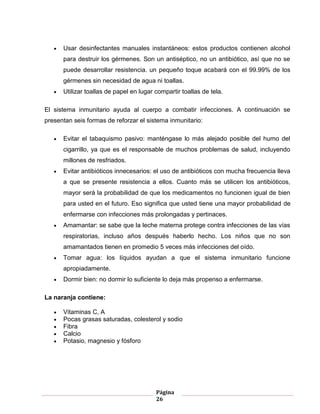 Página
26
Usar desinfectantes manuales instantáneos: estos productos contienen alcohol
para destruir los gérmenes. Son un antiséptico, no un antibiótico, así que no se
puede desarrollar resistencia. un pequeño toque acabará con el 99.99% de los
gérmenes sin necesidad de agua ni toallas.
Utilizar toallas de papel en lugar compartir toallas de tela.
El sistema inmunitario ayuda al cuerpo a combatir infecciones. A continuación se
presentan seis formas de reforzar el sistema inmunitario:
Evitar el tabaquismo pasivo: manténgase lo más alejado posible del humo del
cigarrillo, ya que es el responsable de muchos problemas de salud, incluyendo
millones de resfriados.
Evitar antibióticos innecesarios: el uso de antibióticos con mucha frecuencia lleva
a que se presente resistencia a ellos. Cuanto más se utilicen los antibióticos,
mayor será la probabilidad de que los medicamentos no funcionen igual de bien
para usted en el futuro. Eso significa que usted tiene una mayor probabilidad de
enfermarse con infecciones más prolongadas y pertinaces.
Amamantar: se sabe que la leche materna protege contra infecciones de las vías
respiratorias, incluso años después haberlo hecho. Los niños que no son
amamantados tienen en promedio 5 veces más infecciones del oído.
Tomar agua: los líquidos ayudan a que el sistema inmunitario funcione
apropiadamente.
Dormir bien: no dormir lo suficiente lo deja más propenso a enfermarse.
La naranja contiene:
Vitaminas C, A
Pocas grasas saturadas, colesterol y sodio
Fibra
Calcio
Potasio, magnesio y fósforo
 