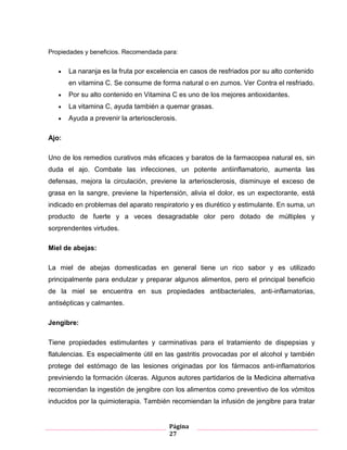 Página
27
Propiedades y beneficios. Recomendada para:
La naranja es la fruta por excelencia en casos de resfriados por su alto contenido
en vitamina C. Se consume de forma natural o en zumos. Ver Contra el resfriado.
Por su alto contenido en Vitamina C es uno de los mejores antioxidantes.
La vitamina C, ayuda también a quemar grasas.
Ayuda a prevenir la arteriosclerosis.
Ajo:
Uno de los remedios curativos más eficaces y baratos de la farmacopea natural es, sin
duda el ajo. Combate las infecciones, un potente antiinflamatorio, aumenta las
defensas, mejora la circulación, previene la arteriosclerosis, disminuye el exceso de
grasa en la sangre, previene la hipertensión, alivia el dolor, es un expectorante, está
indicado en problemas del aparato respiratorio y es diurético y estimulante. En suma, un
producto de fuerte y a veces desagradable olor pero dotado de múltiples y
sorprendentes virtudes.
Miel de abejas:
La miel de abejas domesticadas en general tiene un rico sabor y es utilizado
principalmente para endulzar y preparar algunos alimentos, pero el principal beneficio
de la miel se encuentra en sus propiedades antibacteriales, anti-inflamatorias,
antisépticas y calmantes.
Jengibre:
Tiene propiedades estimulantes y carminativas para el tratamiento de dispepsias y
flatulencias. Es especialmente útil en las gastritis provocadas por el alcohol y también
protege del estómago de las lesiones originadas por los fármacos anti-inflamatorios
previniendo la formación úlceras. Algunos autores partidarios de la Medicina alternativa
recomiendan la ingestión de jengibre con los alimentos como preventivo de los vómitos
inducidos por la quimioterapia. También recomiendan la infusión de jengibre para tratar
 