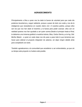 Página 3
AGRADECIMIENTO
Principalmente a Dios a quien nos ha dado la fuerza de voluntad para que cada día
podamos levantarnos y seguir adelante, porque a pesar de todo nos cuida y nos da la
inteligencia que necesitamos en nuestro diario vivir. A nuestros padres, porque ellos
son los que nos han dado el incentivo y la fuerza para poder avanzar, ellos son en
realidad quienes nos han ayudado a ser quien somos.Desde el principio hasta el final,
le debemos una inmensa gratitud a nuestros tutores, Bioq. Carlos García y a la Ing. Sist.
Bertha Mazón , a quien en cada clase nos dio paso a paso todo lo que teníamos que
hacer para obtener el proyecto integrador de saberes, sin dejar ningún detalle atrás
para completarlo con éxito.
También agradecemos a la comunidad que accedieron a ser entrevistados, ya que sin
su tiempo este proyecto no hubiera sido posible.
 