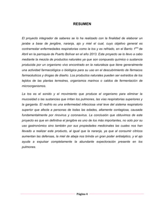 Página 4
RESUMEN
El proyecto integrador de saberes se lo ha realizado con la finalidad de elaborar un
jarabe a base de jengibre, naranja, ajo y miel el cual, cuyo objetivo general es
contrarrestar enfermedades respiratorias como la tos y es refriado, en el Barrio 1ero
de
Abril en la parroquia de Puerto Bolívar en el año 2013. Este proyecto se lo llevo a cabo
mediante la mezcla de productos naturales ya que son compuesto químico o sustancia
producida por un organismo vivo encontrado en la naturaleza que tiene generalmente
una actividad farmacológica o biológica para su uso en el descubrimiento de fármacos
farmacéuticos y drogas de diseño. Los productos naturales pueden ser extraídos de los
tejidos de las plantas terrestres, organismos marinos o caldos de fermentación de
microorganismos.
La tos es el sonido y el movimiento que produce el organismo para eliminar la
mucosidad o las sustancias que irritan los pulmones, las vías respiratorias superiores y
la garganta. El resfrío es una enfermedad infecciosa viral leve del sistema respiratorio
superior que afecta a personas de todas las edades, altamente contagiosa, causada
fundamentalmente por rinovirus y coronavirus. La conclusión que obtuvimos de este
proyecto es que en definitiva el jengibre es uno de los más importantes, no solo por su
uso gastronómico sino también por sus propiedades medicinales las cuales nos han
llevado a realizar este producto, al igual que la naranja, ya que al consumir cítricos
aumentan las defensas, la miel de abeja nos brinda un gran poder antiséptico, y el ajo
ayuda a expulsar completamente la abundante expectoración presente en los
pulmones.
 