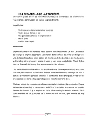 Página
47
2.5.2 DESARROLLO DE LA PROPUESTA
Elaborar un jarabe a base de productos naturales para contrarrestar las enfermedades
respiratorias a continuación les explico su procedimiento:
Ingredientes:
Un litro de zumo de naranjas natural exprimido
Cuatro o cinco dientes de ajo
Una generosa cucharada de jengibre rallado
Miel al gusto
Esencia de eucalipto
Preparación:
Exprime el zumo de las naranjas hasta obtener aproximadamente un litro. La cantidad
de naranjas a emplear dependerá, justamente, de la cantidad de zumo que tenga cada
una. Coloca el resultante en un cazo y allí mismo añade los dientes de ajo machacados
y el jengibre. Lleva a hervor y apaga el fuego ni bien entre en ebullición. Añadir 1ml de
esencia de eucalipto, tapar y deja reposar durante diez minutos.
Una vez transcurrido este tiempo, no tendrás más que colar la preparación y endulzarla
con miel previamente a su consumo. Puedes tomar este remedio a lo largo de toda la
semana o durante los períodos en donde te sientas mal de los bronquios. Verás que las
propiedades que tiene este preparado pueden hacerte realmente bien.
El ajo es uno de los remedios para los problemas bronquiales más empleados. Es que
es buen expectorante y ni hablar como antibiótico. Los cítricos son una de las grandes
fuentes de vitamina C y el jengibre no debe faltar en ningún remedio invernal. Verás
cómo mejoras de tus pulmones de la mano de esta infusión, que además es muy
sabrosa.
 