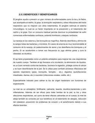 Página
48
2.5.3 BENEFICIOS Y BENEFICIARIOS
El jengibre ayuda a prevenir un gran número de enfermedades como la tos y la fiebre,
que acompaña al resfrío la gripe la bronquitis respiratoria y otras infecciones del tracto
respiratorio que no mejoran con otros tratamientos. El jengibre estimula el sistema
inmunológico, lo cual es un factor importante en la prevención y el tratamiento del
resfrío y la gripe. consumo habitual permite disminuir la probabilidad de sufrir
numerosas enfermedades cardíacas, evitando trombosis y ataques cardíacos.
catarros y las bronquitis es magnífica. Además desinfecta y elimina de
la sangre todas las bacterias y microbios. En casos de anemia es muy recomendable el
consumo de la naranja, en padecimientos de asma y tos desinflama los bronquios y el
pecho. Si se acostumbra a tomar con frecuencia su jugo elimina grasa y cura la
obesidad, es diurética.
El ajo propiedades como un potente antiséptico para mejorar las vías respiratorias
de nuestro cuerpo. el ajo favorece la circulación, la eliminación de líquidos,
es un buen remedio contra las bacterias, favorece la digestión, protege contra el cáncer
y es buen desinfectante de la piel. Se utiliza para combatir procesos infecciosos del
aparato respiratorio (gripe, bronquitis, faringitis… etc.), digestivo (putrefacciones
intestinales, diarrea, etc.) o excretor (infecciones renales, cistitis, etc.).
Especialmente indicado para calmar la tos de origen bacteriano con funciones de
expectorante.
antiséptico, fortificante, calmante, laxante, diurético bactericida anti-
inflamatorias Además de ser eficaz para tratar heridas de la piel, la tos y otras
afecciones respiratorias, así como de tener efectos calmantes en el cuerpo; la miel de
abeja también es conocida por sus beneficios en el tratamiento de alergias, reducción
del colesterol, prevención de problemas de corazón y el estreñimiento debido a sus
efectos laxantes.
 