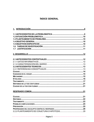 Página 5
ÍNDICE GENERAL
1. INTRODUCCIÓN .......................................................................................................8
1.1 ANTECEDENTES DE LA PROBLEMÁTICA .............................................................8
1.2 SITUACCIÓN PROBLEMÁTICA..............................................................................10
1.3 PLANTEAMINETO DE PROBLEMA........................................................................10
1.4 OBJETIVO GENERAL .............................................................................................10
1.5 OBJETIVOS ESPECIFICOS ....................................................................................10
1.6 TAREAS DE INVESTIGACIÓN..............................................................................11
1.7 JUSTIFICACIÓN....................................................................................................11
2. DESARROLLO ..........................................................................................................12
2.1 ANTECEDENTES CONTEXTUALES ......................................................................12
2.1.1 DATOS INFORMATIVOS ......................................................................................12
2.1.2 CARACTERIZACIÓN DEL BARRIO ......................................................................13
2.2 ANTECEDENTES TEORICOS.................................................................................13
2.2.1 REFERENCIAS CONCEPTUALES .......................................................................13
CAUSAS...........................................................................................................................14
CUIDADOS EN EL HOGAR ...................................................................................................15
MECANISMO .....................................................................................................................15
ETIOLOGÍA .......................................................................................................................16
TRATAMIENTO ..................................................................................................................17
SÍNTOMAS DE LA TOS CON FLEMAS ....................................................................................21
CAUSAS DE LA TOS CON FLEMAS .......................................................................................21
RESFRIADO COMÚN....................................................................................................21
CAUSAS...........................................................................................................................21
SÍNTOMAS........................................................................................................................22
TRATAMIENTO ..................................................................................................................23
POSIBLES COMPLICACIONES..............................................................................................25
PREVENCIÓN ....................................................................................................................25
PROPIEDADES DEL EUCALIPTO CONTRA EL RESFRIADO........................................................28
2.2.2 PLANTEAMIENTO DE CONJETURA O HIPOTESIS.............................................29
 