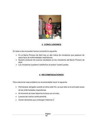 Página
50
Gráfico 4
3. CONCLUSIONES
En base a las encuestas hemos concluido lo siguiente:
 En el Barrio Primero de Abril hay un alto índice de moradores que padecen de
estos tipos de enfermedades respiratorias.
 Nuestro producto dio buenos resultados en los moradores del Barrio Primero de
Abril.
 Los moradores quedaron satisfechos al probar nuestro jarabe.
4. RECOMENDACIONES
Para solucionar este problema es recomendable hacer lo siguiente:
Permanecer abrigado cuando el clima este frio, ya que este es la principal causa
de las enfermedades respiratorias.
Al momento de toser taparnos la boca con el codo.
Lavarse las manos continuamente.
Comer alimentos que contengan Vitamina C
 