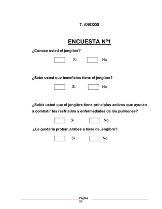 Página
53
7. ANEXOS
ENCUESTA Nº1
¿Conoce usted el jengibre?
Si No
¿Sabe usted que beneficios tiene el jengibre?
Si No
¿Sabía usted que el jengibre tiene principios activos que ayudan
a combatir los resfriados y enfermedades de los pulmones?
Si No
¿Le gustaría probar jarabes a base de jengibre?
Si No
 