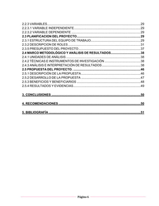 Página 6
2.2.3 VARIABLES...........................................................................................................29
2.2.3.1 VARIABLE INDEPENDIENTE............................................................................29
2.2.3.2 VARIABLE DEPENDIENTE ...............................................................................29
2.3 PLANIFICACION DEL PROYECTO.........................................................................29
2.3.1 ESTRUCTURA DEL EQUIPO DE TRABAJO.........................................................29
2.3.2 DESCRIPCION DE ROLES...................................................................................31
2.3.5 PRESUPUESTO DEL PROYECTO.......................................................................37
2.4 MARCO METODOLÓGICO Y ANÁLISIS DE RESULTADOS..................................38
2.4.1 UNIDADES DE ANÁLISIS .....................................................................................38
2.4.2 TÉCNICAS E INSTRUMENTOS DE INVESTIGACIÓN .........................................38
2.4.3 ANÁLISIS E INTERPRETACIÓN DE RESULTADOS ............................................38
2.5 PROPUESTA DEL PROYECTO. .............................................................................46
2.5.1 DESCRIPCIÓN DE LA PROPUESTA....................................................................46
2.5.2 DESARROLLO DE LA PROPUESTA ....................................................................47
2.5.3 BENEFICIOS Y BENEFICIARIOS .........................................................................48
2.5.4 RESULTADOS Y EVIDENCIAS.............................................................................49
3. CONCLUSIONES ......................................................................................................50
4. RECOMENDACIONES ..............................................................................................50
5. BIBLIOGRAFÍA .........................................................................................................51
 