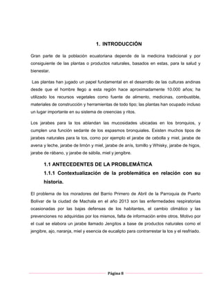 Página 8
1. INTRODUCCIÓN
Gran parte de la población ecuatoriana depende de la medicina tradicional y por
consiguiente de las plantas o productos naturales, basados en estas, para la salud y
bienestar.
Las plantas han jugado un papel fundamental en el desarrollo de las culturas andinas
desde que el hombre llego a esta región hace aproximadamente 10.000 años; ha
utilizado los recursos vegetales como fuente de alimento, medicinas, combustible,
materiales de construcción y herramientas de todo tipo; las plantas han ocupado incluso
un lugar importante en su sistema de creencias y ritos.
Los jarabes para la tos ablandan las mucosidades ubicadas en los bronquios, y
cumplen una función sedante de los espasmos bronquiales. Existen muchos tipos de
jarabes naturales para la tos, como por ejemplo el jarabe de cebolla y miel, jarabe de
avena y leche, jarabe de limón y miel, jarabe de anís, tomillo y Whisky, jarabe de higos,
jarabe de rábano, y jarabe de sábila, miel y jengibre.
1.1 ANTECEDENTES DE LA PROBLEMÁTICA
1.1.1 Contextualización de la problemática en relación con su
historia.
El problema de los moradores del Barrio Primero de Abril de la Parroquia de Puerto
Bolívar de la ciudad de Machala en el año 2013 son las enfermedades respiratorias
ocasionadas por las bajas defensas de los habitantes, el cambio climático y las
prevenciones no adquiridas por los mismos, falta de información entre otros. Motivo por
el cual se elabora un jarabe llamado Jengitos a base de productos naturales como el
jengibre, ajo, naranja, miel y esencia de eucalipto para contrarrestar la tos y el resfriado.
 