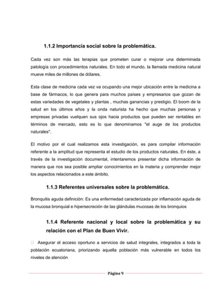 Página 9
1.1.2 Importancia social sobre la problemática.
Cada vez son más las terapias que prometen curar o mejorar una determinada
patología con procedimientos naturales. En todo el mundo, la llamada medicina natural
mueve miles de millones de dólares.
Esta clase de medicina cada vez va ocupando una mejor ubicación entre la medicina a
base de fármacos, lo que genera para muchos países y empresarios que gozan de
estas variedades de vegetales y plantas , muchas ganancias y prestigio. El boom de la
salud en los últimos años y la onda naturista ha hecho que muchas personas y
empresas privadas vuelquen sus ojos hacia productos que pueden ser rentables en
términos de mercado, esto es lo que denominamos "el auge de los productos
naturales".
El motivo por el cual realizamos esta investigación, es para compilar información
referente a la amplitud que representa el estudio de los productos naturales. En éste, a
través de la investigación documental, intentaremos presentar dicha información de
manera que nos sea posible ampliar conocimientos en la materia y comprender mejor
los aspectos relacionados a este ámbito.
1.1.3 Referentes universales sobre la problemática.
Bronquitis aguda definición: Es una enfermedad caracterizada por inflamación aguda de
la mucosa bronquial e hipersecreción de las glándulas mucosas de los bronquios
1.1.4 Referente nacional y local sobre la problemática y su
relación con el Plan de Buen Vivir.
 Asegurar el acceso oportuno a servicios de salud integrales, integrados a toda la
población ecuatoriana, priorizando aquella población más vulnerable en todos los
niveles de atención
 