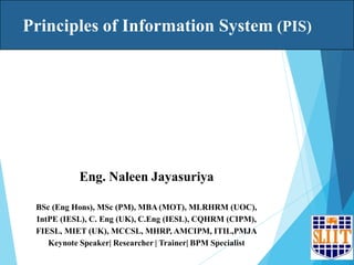 Principles of Information System (PIS)
Sri Lanka Institute of Information Technology
1
Eng. Naleen Jayasuriya
BSc (Eng Hons), MSc (PM), MBA (MOT), MLRHRM (UOC),
IntPE (IESL), C. Eng (UK), C.Eng (IESL), CQHRM (CIPM),
FIESL, MIET (UK), MCCSL, MHRP, AMCIPM, ITIL,PMJA
Keynote Speaker| Researcher | Trainer| BPM Specialist
 