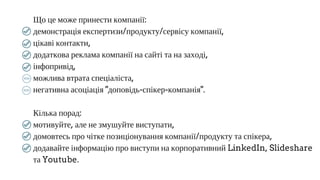 Що це може принести компанії:
демонстрація експертизи/продукту/сервісу компанії,
цікаві контакти,
додаткова реклама компанії на сайті та на заході,
інфопривід,
можлива втрата спеціаліста,
негативна асоціація "доповідь­спікер­компанія".
Кілька порад:
мотивуйте, але не змушуйте виступати,
домовтесь про чітке позиціонування компанії/продукту та спікера,
додавайте інформацію про виступи на корпоративний LinkedIn, Slideshare
та Youtube.
 