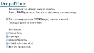 DrupalTour
Конференція­тур містами західної України.
8 міст, 40­70 учасників, 1 місяць на підготовку кожного заходу.
Мета — популяризація CMS Drupal, реклама компанії,
"розвідка" ринку ІТ різних міст.
Результати:
"тепла" база,
партнери,
спікери/тренери,
+1 офіс в іншому місті,
fun для працівників.
 