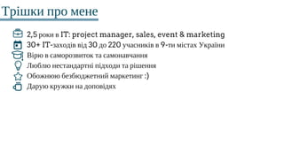 2,5 роки в IT: project manager, sales, event & marketing
30+ IT­заходів від 30 до 220 учасників в 9­ти містах України
Вірю в саморозвиток та самонавчання
Люблю нестандартні підходи та рішення
Обожнюю безбюджетний маркетинг :)
Дарую кружки на доповідях
Трішки про мене
 