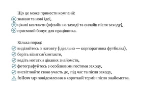 Що це може принести компанії:
знання та нові ідеї,
цікаві контакти (офлайн на заході та онлайн після заходу),
приємний бонус для працівника.
Кілька порад:
виділяйтесь з натовту (ідеально — корпоративна футболка),
беріть візитки/контакти,
ведіть нотатки цікавих знайомств,
фотографуйтесь з особливими гостями заходу,
висвітлюйте свою участь до, під час та після заходу,
follow up повідомлення в короткий термін після знайомства.
 
