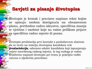 Savjeti za pisanje životopisa
• Životopis je kratak i precizno napisan tekst kojim
se opisuju osobna dostignuća na obrazovnom
planu, prethodno radno iskustvo, specifična znanja
te vještine i osobine koje su važne prilikom prijave
za specifično radno mjesto ili posao.
• Životopis predstavlja prvi kontakt s poslodavcem obzirom
da se često na temelju životopisa kandidata vrši
predselekcija, odnosno odabir kandidata koji ispunjavaju
predselekcija
uvjete navedenog radnog mjesta. Iz tog razloga je važno
kvalitetno napisati životopis pri čemu je poželjno voditi
računa o sljedećim pravilima:

 