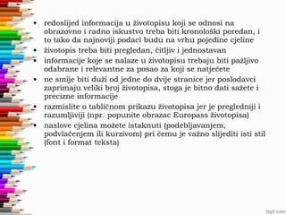 • redoslijed informacija u životopisu koji se odnosi na
obrazovno i radno iskustvo treba biti kronološki poredan, i
to tako da najnoviji podaci budu na vrhu pojedine cjeline
• životopis treba biti pregledan, čitljiv i jednostavan
• informacije koje se nalaze u životopisu trebaju biti pažljivo
odabrane i relevantne za posao za koji se natječete
• ne smije biti duži od jedne do dvije stranice jer poslodavci
zaprimaju veliki broj životopisa, stoga je bitno dati sažete i
precizne informacije
• razmislite o tabličnom prikazu životopisa jer je pregledniji i
razumljiviji (npr. popunite obrazac Europass životopisa)
• naslove cjelina možete istaknuti (podebljavanjem,
podvlačenjem ili kurzivom) pri čemu je važno slijediti isti stil
(font i format teksta)

 