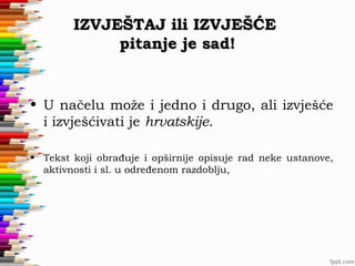 IZVJEŠTAJ ili IZVJEŠĆE
pitanje je sad!

• U načelu može i jedno i drugo, ali izvješće
i izvješćivati je hrvatskije.
• Tekst koji obrađuje i opširnije opisuje rad neke ustanove,
aktivnosti i sl. u određenom razdoblju,

 