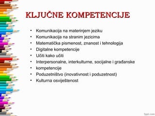 KLJUČNE KOMPETENCIJE
•
•
•
•
•
•
•
•
•

Komunikacija na materinjem jeziku
Komunikacija na stranim jezicima
Matematička pismenost, znanost i tehnologija
Digitalne kompetencije
Učiti kako učiti
Interpersonalne, interkulturne, socijalne i građanske
kompetencije
Poduzetništvo (inovativnost i poduzetnost)
Kulturna osviještenost

 