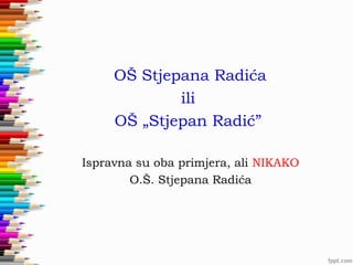 OŠ Stjepana Radića
ili
OŠ „Stjepan Radić”
Ispravna su oba primjera, ali NIKAKO
O.Š. Stjepana Radića

 