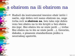 s obzirom na ili obzirom na
• Budući da instrumental imenice obzir izriče i
način, nije dobro reći samo obzirom na, nego
treba reći: s obzirom na. Isto tako nije dobro
vezu bez obzira na to što krnjiti u bez obzira
što (npr. Bez obzira što se niste javili ...; treba:
Bez obzira na to što se niste javili ...). Govorim,
dakako, o pisanom standardnom jeziku u
neutralnoj upotrebi.

 